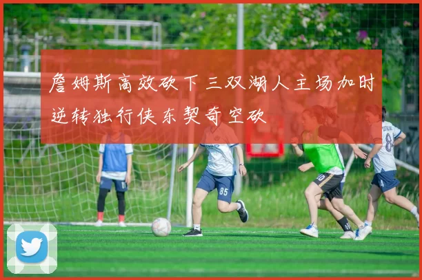 詹姆斯高效砍下三双湖人主场加时逆转独行侠东契奇空砍