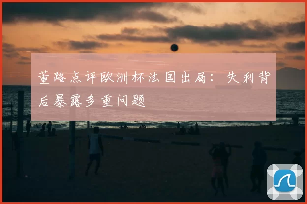 董路点评欧洲杯法国出局：失利背后暴露多重问题