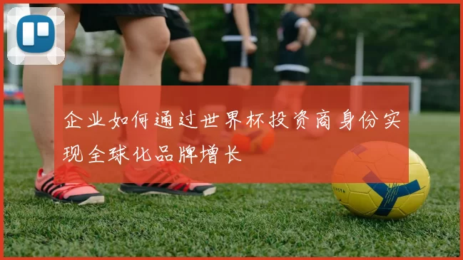 企业如何通过世界杯投资商身份实现全球化品牌增长