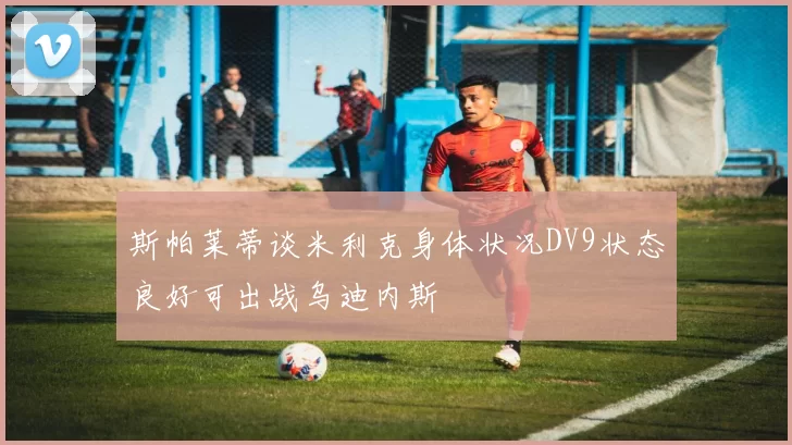 斯帕莱蒂谈米利克身体状况DV9状态良好可出战乌迪内斯