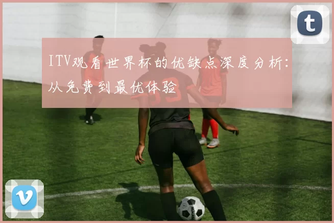 ITV观看世界杯的优缺点深度分析:从免费到最优体验
