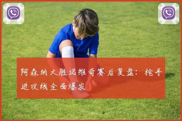 阿森纳大胜诺维奇赛后复盘:枪手进攻线全面爆发