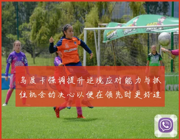 乌度卡强调提升逆境应对能力与抓住机会的决心以便在领先时更好追击对手