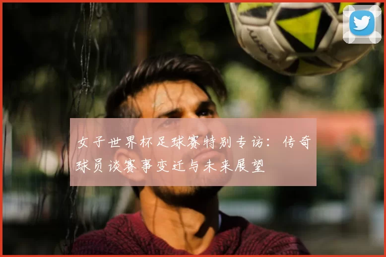 女子世界杯足球赛特别专访:传奇球员谈赛事变迁与未来展望