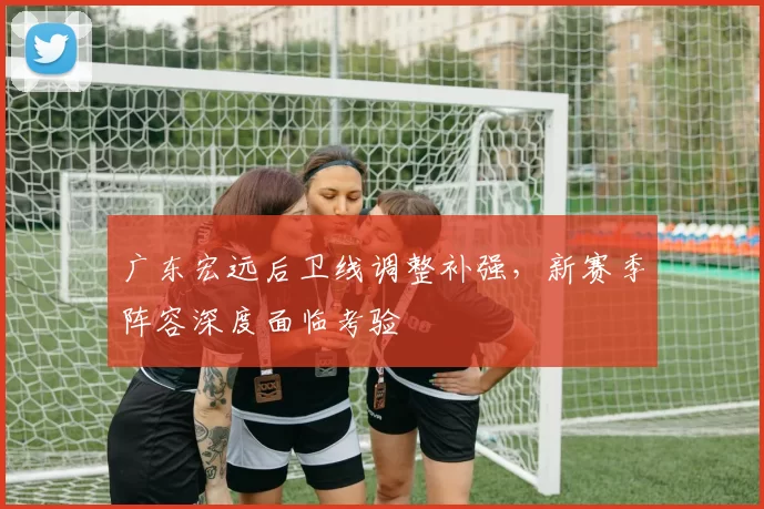 广东宏远后卫线调整补强，新赛季阵容深度面临考验