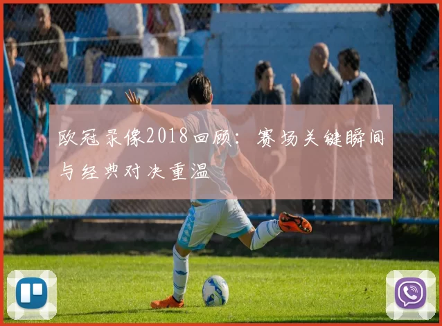 欧冠录像2018回顾：赛场关键瞬间与经典对决重温