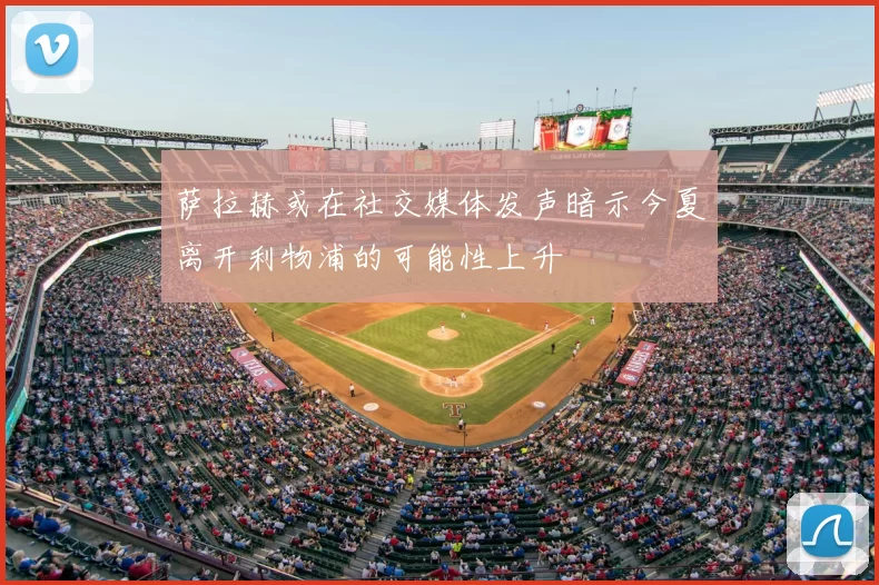 萨拉赫或在社交媒体发声暗示今夏离开利物浦的可能性上升