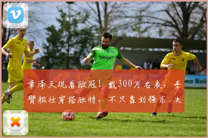 章泽天观看欧冠！戴300万名表，手臂粗壮穿搭独特，不只靠刘强东_决赛_慕尼黑_网友