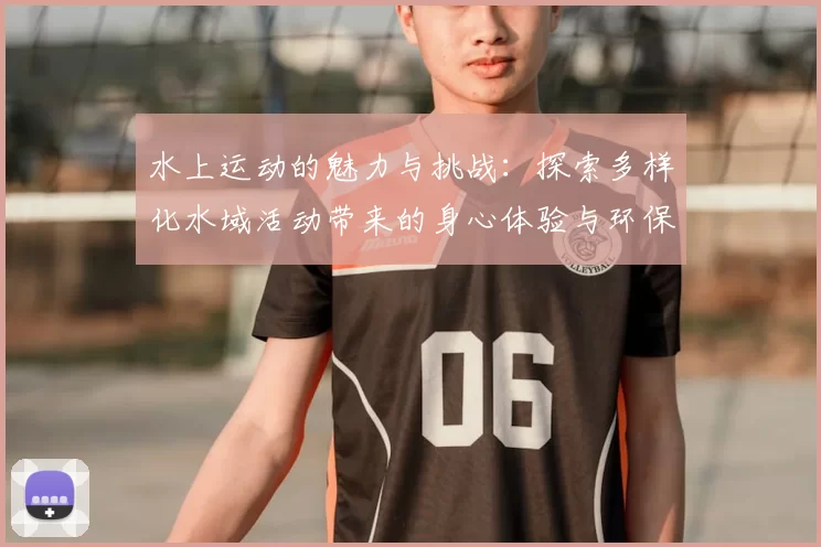 水上运动的魅力与挑战：探索多样化水域活动带来的身心体验与环保意义
