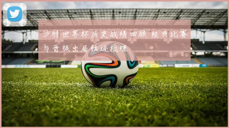 沙特世界杯历史战绩回顾 经典比赛与晋级出局轨迹梳理