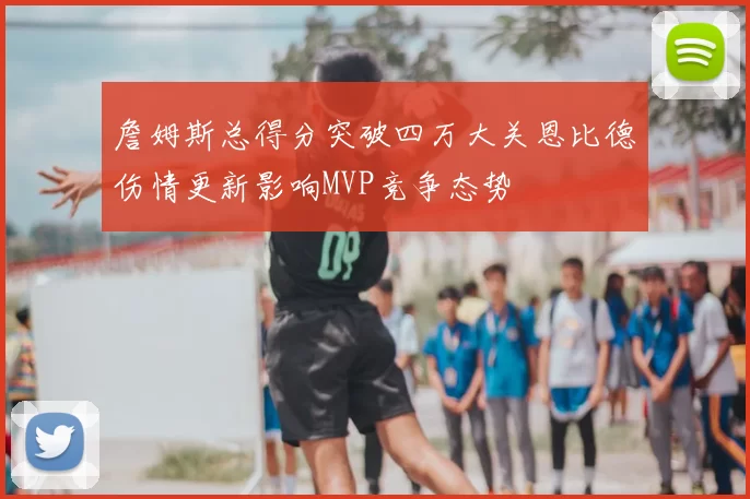 詹姆斯总得分突破四万大关恩比德伤情更新影响MVP竞争态势