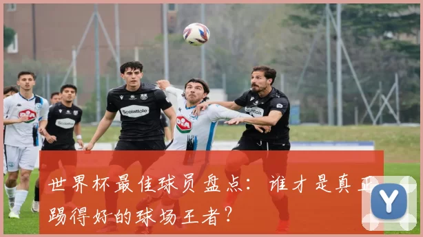 世界杯最佳球员盘点:谁才是真正踢得好的球场王者?