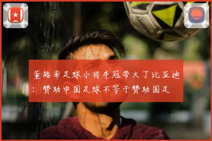 董路率足球小将夺冠带火了比亚迪：赞助中国足球不等于赞助国足