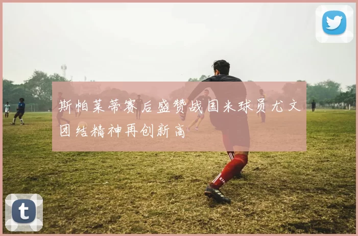 斯帕莱蒂赛后盛赞战国米球员尤文团结精神再创新高