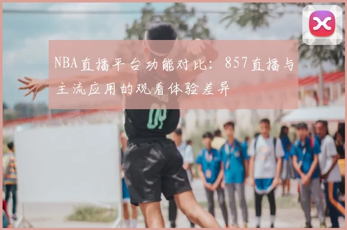 NBA直播平台功能对比:857直播与主流应用的观看体验差异