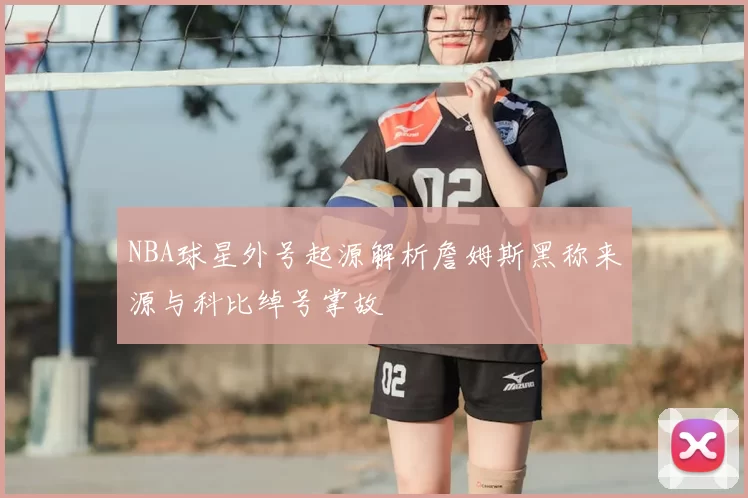 NBA球星外号起源解析詹姆斯黑称来源与科比绰号掌故
