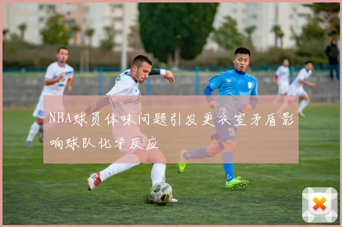NBA球员体味问题引发更衣室矛盾影响球队化学反应