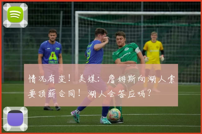 情况有变!美媒:詹姆斯向湖人索要顶薪合同!湖人会答应吗?